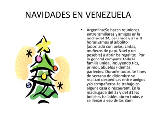 NAVIDADES EN VENEZUELAArgentina:Se hacen reuniones entre familiares y amigos en la noche del 24, cenamos y a las 0 horas vamos al arbolito (adornado con bolas, cintas, muñecos de papá Noel y un pesebre) a abrir los regalitos. Por lo general comparte toda la familia unida, incluyendo tíos, primos, abuelos y demás parientes. Durante todos los fines de semana de diciembre se realizan despedidas entre amigos y/o compañeros de trabajo en alguna casa o restaurant. En la madrugada del 25 y del 31 los boliches bailables abren todos y se llenan a eso de las 3am