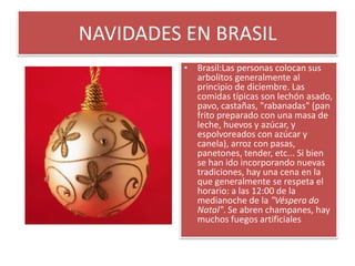 NAVIDADES EN BRASILBrasil:Las personas colocan sus arbolitos generalmente al principio de diciembre. Las comidas típicas son lechón asado, pavo, castañas, "rabanadas" (pan frito preparado con una masa de leche, huevos y azúcar, y espolvoreados con azúcar y canela), arroz con pasas, panetones, tender, etc... Si bien se han ido incorporando nuevas tradiciones, hay una cena en la que generalmente se respeta el horario: a las 12:00 de la medianoche de la "Véspera do Natal". Se abren champanes, hay muchos fuegos artificiales