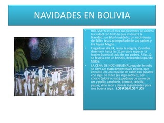 NAVIDADES EN BOLIVIABOLIVIA:Ya en el mes de diciembre se adorna la ciudad con todo lo que involucra la Navidad: un árbol navideño, un nacimiento del Niño Jesús acompañado de sus padres y los Reyes Magos.Llegado el día 24, reina la alegría, los niños duermen hasta las 11pm para esperar la Noche Buena al lado de sus padres. A las 12 se festeja con un brindis, deseando la paz de todos.LA CENA DE NOCHEBUENALuego del brindis se sirve un plato denominado picana, que consiste en una especie de caldo casi picante con algo de dulce (es algo exótico), con choclo (elote o maíz), pedazos de carne de res y pollo, zanahoria, tomate, cebolla, papas, vino seco y demás ingredientes para una buena sopa.   LOS REGALOS Y LOS 
