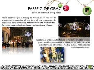 PASSEIG DE GRÀCIA
                                 Luces de Navidad, arte y moda

Todos sabemos que el Passeig de Gràcia es “el museo” de
arquitectura modernista al aire libre, el gran escaparate de
destacadas obras declaradas Patrimonio de la Humanidad.
Pero este elegante boulevard tiene mucho más que ofrecer.




                                      Desde hace unos años, los locales comerciales situados en este
                                       paseo han ido cambiando de propietarios: las sedes bancarias
                                        ceden terreno a las firmas de moda y cadenas hoteleras más
                                                                              exclusivas del mundo.
 