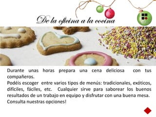 De la oficina a la cocina



Durante unas horas prepara una cena deliciosa              con tus
compañeros.
Podéis escoger entre varios tipos de menús: tradicionales, exóticos,
difíciles, fáciles, etc. Cualquier sirve para saborear los buenos
resultados de un trabajo en equipo y disfrutar con una buena mesa.
Consulta nuestras opciones!
 