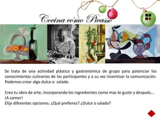Cocina cómo Picasso



Se trata de una actividad plástica y gastronómica de grupo para potenciar los
conocimientos culinarios de los participantes y a su vez incentivar la comunicación.
Podemos crear algo dulce o salado.

Crea tu obra de arte, incorporando los ingredientes como mas te guste y después…
¡A comer!
Elije diferentes opciones. ¿Qué prefieres? ¿Dulce o salado?
 