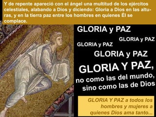 Y de repente apareció con el ángel una multitud de los ejércitos
celestiales, alabando a Dios y diciendo: Gloria a Dios en las altu-
ras, y en la tierra paz entre los hombres en quienes Él se
complace.
                                 GLORIA y PAZ
                                                    GLORIA y PAZ
                                 GLORIA y PAZ
                                        GLORIA y PAZ




                                      GLORIA Y PAZ a todos los
                                           hombres y mujeres a
                                       quienes Dios ama tanto...
 