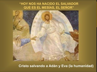 Y aconteció que cuando los ángeles seEL SALVADOR los
             “HOY NOS HA NACIDO fueron al cielo,
                QUE ES EL MESÍAS, EL SEÑOR”
pastores se decían unos a otros: Vayamos, pues, hasta Belén y
veamos esto que ha sucedido, que el Señor nos ha dado a saber.
Fueron a toda prisa, y hallaron a María y a José, y al niño acostado
en el pesebre. Y cuando lo vieron, dieron a saber lo que se les
había dicho acerca de este niño. Y todos los que lo oyeron se
maravillaron de las cosas que les fueron dichas por los pastores.


          A toda prisa se ponen en camino...
         Busquemos la Navidad en el corazón
                 de cada PERSONA.
            Tienes el pesebre dentro de ti.
           “A través de las cosas visibles,
          Eres invitado a ver las invisibles”
            Cristo salvando a Adán y Eva (la humanidad)
 