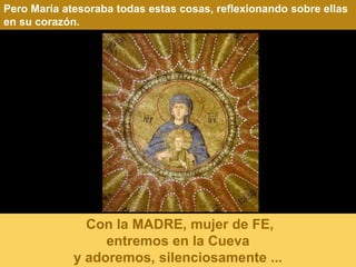 Pero María atesoraba todas estas cosas, reflexionando sobre ellas
en su corazón.




               Con la MADRE, mujer de FE,
                  entremos en la Cueva
             y adoremos, silenciosamente ...
 