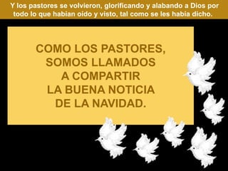Y los pastores se volvieron, glorificando y alabando a Dios por
 todo lo que habían oído y visto, tal como se les había dicho.




       COMO LOS PASTORES,
        SOMOS LLAMADOS
          A COMPARTIR
        LA BUENA NOTICIA
         DE LA NAVIDAD.
 