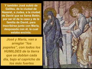 Y también José subió de
   Galilea, de la ciudad de
Nazaret, a Judea, a la ciudad
de David que se llama Belén,
 por ser él de la casa y de la
    familia de David, para
 inscribirse junto con María,
  desposada con él, la cual
       estaba encinta.

  José y María, van a
       arreglar “los
papeles”, con todos los
 HUMILDES de la tierra
  que se doblan cada
día, bajo el capricho de
     los más fuertes
 