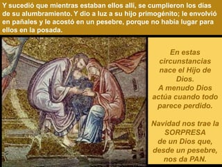 Y sucedió que mientras estaban ellos allí, se cumplieron los días
de su alumbramiento. Y dio a luz a su hijo primogénito; le envolvió
en pañales y le acostó en un pesebre, porque no había lugar para
ellos en la posada.


                                                   En estas
                                                circunstancias
                                                nace el Hijo de
                                                     Dios.
                                               A menudo Dios
                                              actúa cuando todo
                                               parece perdido.

                                              Navidad nos trae la
                                                 SORPRESA
                                               de un Dios que,
                                              desde un pesebre,
                                                 nos da PAN.
 