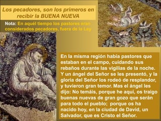 Los pecadores, son los primeros en
     recibir la BUENA NUEVA
 Nota: En aquél tiempo los pastores eran
 considerados pecadores, fuera de la Ley




                          En la misma región había pastores que
                          estaban en el campo, cuidando sus
                          rebaños durante las vigilias de la noche.
                          Y un ángel del Señor se les presentó, y la
                          gloria del Señor los rodeó de resplandor,
                          y tuvieron gran temor. Mas el ángel les
                          dijo: No temáis, porque he aquí, os traigo
                          buenas nuevas de gran gozo que serán
                          para todo el pueblo; porque os ha
                          nacido hoy, en la ciudad de David, un
                          Salvador, que es Cristo el Señor.
 