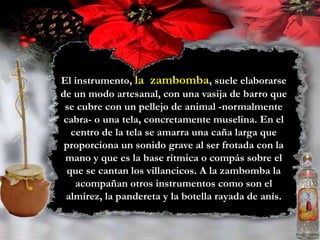 El instrumento, la  zambomba, suele elaborarse de un modo artesanal, con una vasija de barro que se cubre con un pellejo de animal -normalmente cabra- o una tela, concretamente muselina. En el centro de la tela se amarra una caña larga que proporciona un sonido grave al ser frotada con la mano y que es la base rítmica o compás sobre el que se cantan los villancicos. A la zambomba la acompañan otros instrumentos como son el almirez, la pandereta y la botella rayada de anís. 