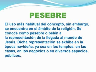 PESEBRE
El uso más habitual del concepto, sin embargo,
se encuentra en el ámbito de la religión. Se
conoce como pesebre o belén a
la representación de la llegada al mundo de
Jesús. Dicha representación se exhibe en la
época navideña, ya sea en los templos, en las
casas, en los negocios o en diversos espacios
públicos.