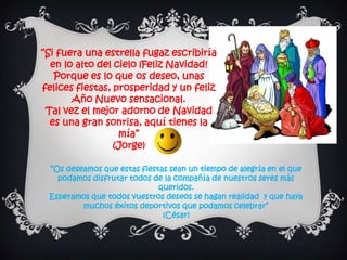 “Si fuera una estrella fugaz escribiría
  en lo alto del cielo ¡Feliz Navidad!
   Porque es lo que os deseo, unas
felices fiestas, prosperidad y un feliz
       Año Nuevo sensacional.
 Tal vez el mejor adorno de Navidad
  es una gran sonrisa, aquí tienes la
                  mía”
                 (Jorge)

 “Os deseamos que estas fiestas sean un tiempo de alegría en el que
   podamos disfrutar todos de la compañía de nuestros seres más
                             queridos.
 Esperamos que todos vuestros deseos se hagan realidad y que haya
         muchos éxitos deportivos que podamos celebrar”
                              (César)
 