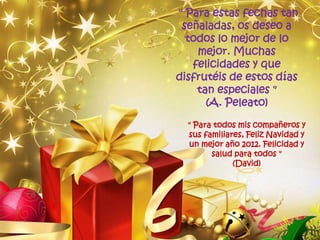 " Para estas fechas tan
 señaladas, os deseo a
  todos lo mejor de lo
    mejor. Muchas
   felicidades y que
disfrutéis de estos días
    tan especiales "
      (A. Peleato)

  " Para todos mis compañeros y
  sus familiares, Feliz Navidad y
  un mejor año 2012. Felicidad y
        salud para todos "
              (David)
 