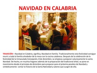 NAVIDAD EN CALABRIA
TRADICIÓN = Navidad en Calabria, significa, Navidad en familia. Tradicionalmente esta festividad consigue
reunir a toda la familia alrededor de la mesa con la cocina calabresa. Después de la celebración de la
festividad de la Inmaculada Concepción, 8 de diciembre, se empieza a preparar calurosamente la santa
Navidad. De hecho, en muchos hogares además de la preparación del tradicional árbol, se pone en
movimiento desde el principio de diciembre para preparar para el próximo pesebre de Navidad y
simbólicamente contar la historia de la Santa Natividad y valores que surgen de ella.
 