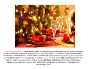 La cena de Nochebuena = En este período previo a la Navidad es importante porel uso del chile (ají picanate)
y entre las comidas tenemos las albóndigas fritas que nunca faltan. En cuanto a los dulces, muy importante
es el turrón, también fruta seca y finalmente el “scaliddre” (dulce "acompañado" por azúcar glasa o chocolate
oscuro). La cena de Navidad incluye segun la tradición que se comen al menos 13 platos a base de alimentos
pobres y simples . Comienza con la pasta al horno, albóndigas, salchichas de pimienta de Calabria. Esto
seguido por pescado frito, mariscos y las sobras de la cena, ya que, como se dice en estas partes, son
"bienvenidos a casa."
 