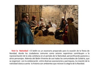 Vivir la Natividad = El belén es un escenario preparado para la ocasión de la fiesta de
Navidad, donde los ciudadanos comunes como actores repentinos contribuyen a la
representación de la vida cotidiana en el período de la Natividad, personificando pastores y
otros personajes. Además del Belén Viviente de casi todas las comunidades de Calabria, que
se organizan con la colaboración entre diversas asociaciones y parroquias, la creación de la
natividad clásica cuenta la historia con ambientes que recrean la alegría de la Navidad.
 