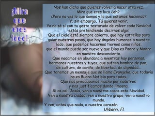 Nos han dicho que quieres volver a nacer otra vez. Mira que eres loco ¿eh?  ¿Pero no ves lo que somos y lo que estamos haciendo? Y, sin embargo, Tú quieres venir. Ya no sé si con tu gesto testarudo de volver cada Navidad estás pretendiendo decirnos algo: Que el cielo está siempre abierto, que hay estrellas para guiar nuestros pasos, que hay ángeles humanos a nuestro lado, que podemos hacernos tiernos como niños, que el mundo puede ser nuevo y que Dios es Padre y Madre en nuestro desconcierto. Que nadamos en abundancia mientras hay personas, hermanos nuestros y tuyos, que sufren hambre de pan,  de cultura, de cariño, de libertad, de dignidad... Que tenemos un mensaje que se llama Evangelio, que todavía no es Buena Noticia para todos. Que nos preocupamos mucho por nosotros  y nos justificamos dando limosna. Si es así, Jesús, ven a nuestras casas esta Navidad. Ven a nuestra ciudad, ven a nuestro grupo, ven a nuestro mundo. Y ven, antes que nada, a nuestro corazón.  Ulibarri, Fl. ¡Mira que  eres loco! 