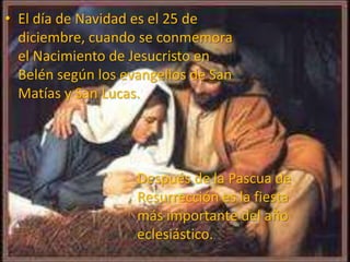 • El día de Navidad es el 25 de
diciembre, cuando se conmemora
el Nacimiento de Jesucristo en
Belén según los evangelios de San
Matías y San Lucas.
Después de la Pascua de
Resurrección es la fiesta
más importante del año
eclesiástico.
 