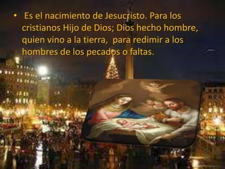 • Es el nacimiento de Jesucristo. Para los
cristianos Hijo de Dios; Dios hecho hombre,
quien vino a la tierra, para redimir a los
hombres de los pecados o faltas.
 