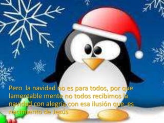 Pero la navidad no es para todos, por que
lamentable mente no todos recibimos la
navidad con alegría con esa ilusión que es
nacimiento de Jesús
 