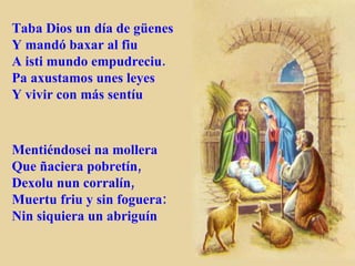 Taba Dios un día de güenes Y mandó baxar al fiu A isti mundo empudreciu. Pa axustamos unes leyes Y vivir con más sentíu Mentiéndosei na mollera Que ñaciera pobretín, Dexolu nun corralín, Muertu friu y sin foguera: Nin siquiera un abriguín 