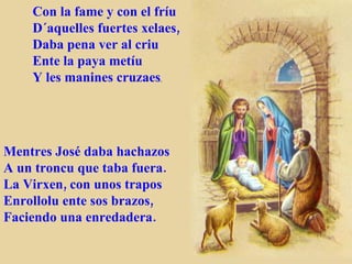 Con la fame y con el fríu D´aquelles fuertes xelaes, Daba pena ver al criu Ente la paya metíu Y les manines cruzaes . Mentres José daba hachazos A un troncu que taba fuera. La Virxen, con unos trapos Enrollolu ente sos brazos, Faciendo una enredadera. 