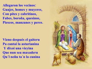 Allegaron los vecinos: Guajes, homes y muyeres, Con pites y cabritinos, Fabes, boroña, quesinos, Piescos, manzanes y peres. Vieno después el gaiteru Pa cantai la asturianina Y dixoi una vieyina Que nun sea maxaderu Qu´l neñu ta´n la cunina 