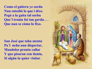 Como el gaiteru ye sordu Nun entedió lo que i dixo. Pegó a la gaita tal sorbu Que´l troníu foi tan gordu…. Que nun se cómo lo fixo. San José que taba atentu Pa´l  neñu nun dispertar, Mandolos prontu callar Y que pisaran con tientu, Si algún lu quier visitar. 