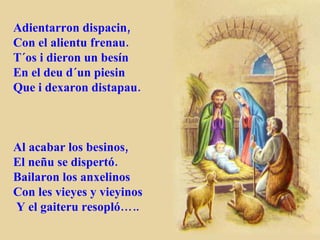 Adientarron dispacin, Con el alientu frenau. T´os i dieron un besín En el deu d´un piesin Que i dexaron distapau. Al acabar los besinos, El neñu se dispertó. Bailaron los anxelinos Con les vieyes y vieyinos Y el gaiteru resopló….. 
