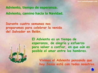 Adviento, tiempo de esperanza. Adviento, camino hacia la Navidad. Durante cuatro semanas nos preparamos para celebrar la venida del Salvador en Belén. El Adviento es un tiempo de esperanza, de alegría y esfuerzo para volver a confiar, en que aún es posible el amor entre los hombres. Vivimos el Adviento pensando que hoy Jesús está con todos nosotros. 