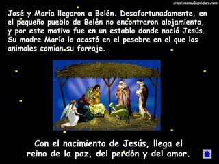 José y María llegaron a Belén. Desafortunadamente, en el pequeño pueblo de Belén no encontraron alojamiento, y por este motivo fue en un establo donde nació Jesús. Su madre María lo acostó en el pesebre en el que los animales comían su forraje. Con el nacimiento de Jesús, llega el reino de la paz, del perdón y del amor. 
