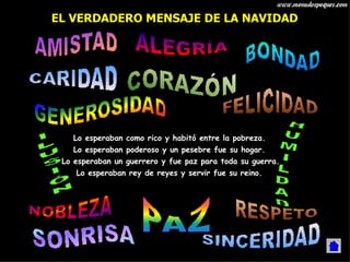Lo esperaban como rico y habitó entre la pobreza. Lo esperaban poderoso y un pesebre fue su hogar.  Lo esperaban un guerrero y fue paz para toda su guerra. Lo esperaban rey de reyes y servir fue su reino. EL VERDADERO MENSAJE DE LA NAVIDAD 