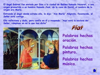 El ángel Gabriel fue enviado por Dios a la ciudad de Galilea llamada Nazaret, a una
virgen prometida a un hombre llamado José, de la casa de David; el nombre de la
virgen era María.
Entrando el ángel donde estaba ella, le dijo: “Ave María” Alégrate, favorecida, el
Señor está contigo...
Ella reflexiona y duda, pero confía en él y responde: “Aquí está la esclava del
Señor, cúmplase en mí lo que has dicho”




                                                       Palabras hechas
                                                       oración.
                                                       Palabras hechas
                                                       pintura.
                                                       Palabras hechas
                                                       música.
 