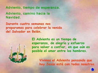 Adviento, tiempo de esperanza.
Adviento, camino hacia la
Navidad.
Durante cuatro semanas nos
preparamos para celebrar la venida
del Salvador en Belén.

               El Adviento es un tiempo de
               esperanza, de alegría y esfuerzo
               para volver a confiar, en que aún es
               posible el amor entre los hombres.

                    Vivimos el Adviento pensando que
                    hoy Jesús está con todos nosotros.
 