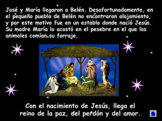 José y María llegaron a Belén. Desafortunadamente, en
el pequeño pueblo de Belén no encontraron alojamiento,
y por este motivo fue en un establo donde nació Jesús.
Su madre María lo acostó en el pesebre en el que los
animales comían su forraje.




       Con el nacimiento de Jesús, llega el
     reino de la paz, del perdón y del amor.
 
