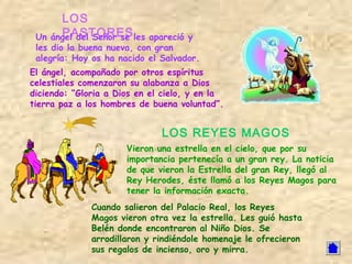 LOS
 Un   PASTORES
    ángel del Señor se les  apareció y
 les dio la buena nueva, con gran
 alegría: Hoy os ha nacido el Salvador.
El ángel, acompañado por otros espíritus
celestiales comenzaron su alabanza a Dios
diciendo: “Gloria a Dios en el cielo, y en la
tierra paz a los hombres de buena voluntad”.


                              LOS REYES MAGOS
                      Vieron una estrella en el cielo, que por su
                      importancia pertenecía a un gran rey. La noticia
                      de que vieron la Estrella del gran Rey, llegó al
                      Rey Herodes, éste llamó a los Reyes Magos para
                      tener la información exacta.
              Cuando salieron del Palacio Real, los Reyes
              Magos vieron otra vez la estrella. Les guió hasta
              Belén donde encontraron al Niño Dios. Se
              arrodillaron y rindiéndole homenaje le ofrecieron
              sus regalos de incienso, oro y mirra.
 
