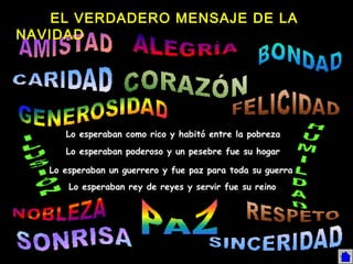 EL VERDADERO MENSAJE DE LA
NAVIDAD




      Lo esperaban como rico y habitó entre la pobreza
      Lo esperaban poderoso y un pesebre fue su hogar

   Lo esperaban un guerrero y fue paz para toda su guerra
       Lo esperaban rey de reyes y servir fue su reino
 
