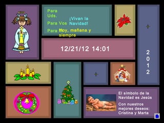 Para
Uds.
         ¡Vivan la
Para Vos Navidad!
     Hoy, mañana y
Para Ti
     siempre


       12/21/12 14:01                 2
                                      0
                                      1
                                      2


                        El símbolo de la
                        Navidad es Jesús
                        Con nuestros
                        mejores deseos:
                        Cristina y Marta
 