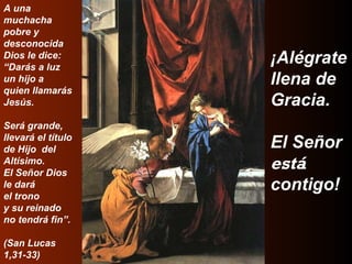 A una  muchacha  pobre y  desconocida Dios le dice: “ Darás a luz  un hijo a  quien llamarás  Jesús. Será grande,  llevará el título  de Hijo  del Altísimo. El Señor Dios  le dará el trono  y su reinado no tendrá fin”. (San Lucas  1,31-33) ¡Alégrate  llena de  Gracia. El Señor está   contigo! 