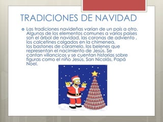 TRADICIONES DE NAVIDAD 
 Las tradiciones navideñas varían de un país a otro. 
Algunos de los elementos comunes a varios países 
son el árbol de navidad, las coronas de adviento , 
los calcetines colgados en la chimenea, 
los bastones de caramelo, los belenes que 
representan el nacimiento de Jesús. Se 
cantan villancicos y se cuentan historias sobre 
figuras como el niño Jesús, San Nicolás, Papá 
Noel. 
 