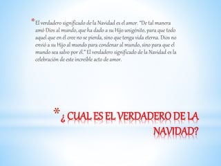 *El verdadero significado de la Navidad es el amor. “De tal manera 
amó Dios al mundo, que ha dado a su Hijo unigénito, para que todo 
aquel que en él cree no se pierda, sino que tenga vida eterna. Dios no 
envió a su Hijo al mundo para condenar al mundo, sino para que el 
mundo sea salvo por él.” El verdadero significado de la Navidad es la 
celebración de este increíble acto de amor. 
*¿ CUAL ES EL VERDADERO DE LA 
NAVIDAD? 
 