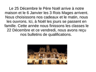 Le 25 Décembre le Père Noël arrive à notre
maison et le 6 Janvier les 3 Rois Mages arrivent.
Nous choisissons nos cadeaux et le matin, nous
les ouvrons. Ici, à Noël les jours se passent en
famille. Cette année nous finissons les classes le
22 Décembre et ce vendredi, nous avons reçu
nos bulletins de qualifications.