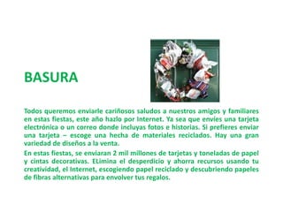 BASURATodos queremos enviarle cariñosos saludos a nuestros amigos y familiares en estas fiestas, este año hazlo por Internet. Ya sea que envíes una tarjeta electrónica o un correo donde incluyas fotos e historias. Si prefieres enviar una tarjeta – escoge una hecha de materiales reciclados. Hay una gran variedad de diseños a la venta. En estas fiestas, se enviaran 2 mil millones de tarjetas y toneladas de papel y cintas decorativas. ELiminael desperdicio y ahorra recursos usando tu creatividad, el Internet, escogiendo papel reciclado y descubriendo papeles de fibras alternativas para envolver tus regalos.