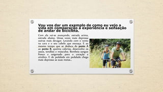 Vou vos dar um exemplo de como eu vejo a
vida em comparação a experiência e sensação
de andar de bicicleta.
Com ela vai-se avançando, estrada acima,
estrada abaixo. Umas vezes mais depressa
outras mais devagar. Levando com o vento
na cara e o seu cabelo que esvoaça. E ao
mesmo tempo que se desloca do ponto A
ao ponto B, queima calorias, desenvolve os
ossos, tendões e músculos. Bombeia sangue
fresco e oxigenado para o coração e
cérebro. E de pedalada em pedalada chega
mais depressa as suas metas...
 
