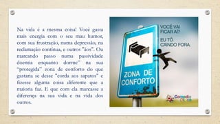 Na vida é a mesma coisa! Você gasta
mais energia com o seu mau humor,
com sua frustração, numa depressão, na
reclamação contínua, e outros "ãos". Ou
marcando passo numa passividade
doentia enquanto dorme” na sua
“protegida” zona de conforto do que
gastaria se desse "corda aos sapatos" e
fizesse alguma coisa diferente que a
maioria faz. E que com ela marcasse a
diferença na sua vida e na vida dos
outros.
 