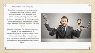 Não será bem assim como pinta!
Eu conheço pessoas que têm um emprego, um
negócio em part-time, colaboram numa
associação de cariz social, escrevem livros,
colunas sociais ou em blogs, são pais e mães
presentes e fazem questão de estarem presentes
nas datas importantes, quer da família e/ou de
amigos. E Sempre estão com um sorriso e de bom
humor.
Estes são aqueles que lhes chamo de autênticos
ciclistas da vida. Eles aproveitam as
oportunidades, geram bem o seu tempo e vivem
melhor que a maioria. Estas pessoas têm um
factor comum entre elas: são pessoas insatisfeitas
mas no entanto geram essa insatisfação com boa
atitude.
 