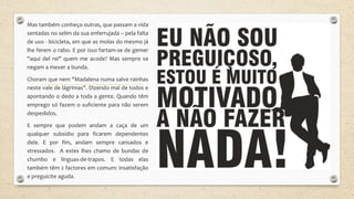 Mas também conheço outras, que passam a vida
sentadas no selim da sua enferrujada – pela falta
de uso - bicicleta, em que as molas do mesmo já
lhe ferem o rabo. E por isso fartam-se de gemer
"aqui del rei" quem me acode? Mas sempre se
negam a mexer a bunda.
Choram que nem "Madalena numa salve rainhas
neste vale de lágrimas". Dizendo mal de todos e
apontando o dedo a toda a gente. Quando têm
emprego só fazem o suficiente para não serem
despedidos.
E sempre que podem andam a caça de um
qualquer subsídio para ficarem dependentes
dele. E por fim, andam sempre cansados e
stressados. A estes lhes chamo de bundas de
chumbo e línguas-de-trapos. E todas elas
também têm 2 factores em comum: insatisfação
e preguicite aguda.
 