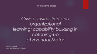 Crisis construction and
organizational
learning: capability building in
catching-up
at Hyundai Motor
In the name of god
Navid malek
nmalek@ce.sharif.edu
 