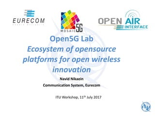Open5G Lab
Ecosystem of opensource
platforms for open wireless
innovation
Navid Nikaein
Communication System, Eurecom
ITU Workshop, 11th July 2017
 