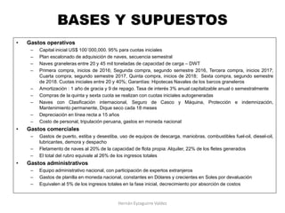 BASES Y SUPUESTOS
• Gastos operativos
– Capital inicial US$ 100´000,000. 95% para cuotas iniciales
– Plan escalonado de adquisición de naves, secuencia semestral
– Naves graneleras entre 20 y 45 mil toneladas de capacidad de carga – DWT
– Primera compra, inicios de 2016; Segunda compra, segundo semestre 2016, Tercera compra, inicios 2017;
Cuarta compra, segundo semestre 2017, Quinta compra, inicios de 2018; Sexta compra, segundo semestre
de 2018. Cuotas iniciales entre 20 y 40%; Garantías: Hipotecas Navales de los barcos graneleros
– Amortización : 1 año de gracia y 9 de repago. Tasa de interés 3% anual capitalizable anual o semestralmente
– Compras de la quinta y sexta cuota se realizan con cuotas iniciales autogeneradas
– Naves con Clasificación internacional, Seguro de Casco y Máquina, Protección e indemnización,
Mantenimiento permanente, Dique seco cada 18 meses
– Depreciación en línea recta a 15 años
– Costo de personal, tripulación peruana, gastos en moneda nacional
• Gastos comerciales
– Gastos de puerto, estiba y desestiba, uso de equipos de descarga, maniobras, combustibles fuel-oil, diesel-oil,
lubricantes, demora y despacho
– Fletamento de naves al 20% de la capacidad de flota propia: Alquiler, 22% de los fletes generados
– El total del rubro equivale al 26% de los ingresos totales
• Gastos administrativos
– Equipo administrativo nacional, con participación de expertos extranjeros
– Gastos de planilla en moneda nacional, constantes en Dólares y crecientes en Soles por devaluación
– Equivalen al 5% de los ingresos totales en la fase inicial, decrecimiento por absorción de costos
Hernán Eyzaguirre Valdez
 